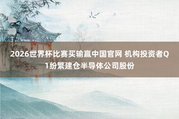 2026世界杯比赛买输赢中国官网 机构投资者Q1纷繁建仓半导体公司股份