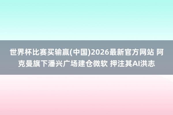 世界杯比赛买输赢(中国)2026最新官方网站 阿克曼旗下潘兴广场建仓微软 押注其AI洪志