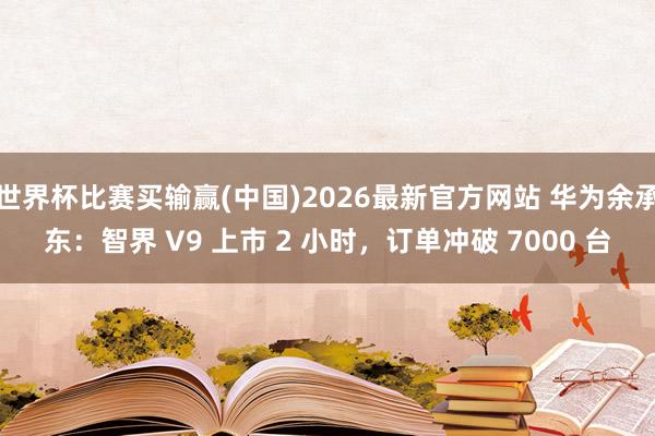 世界杯比赛买输赢(中国)2026最新官方网站 华为余承东：智界 V9 上市 2 小时，订单冲破 7000 台