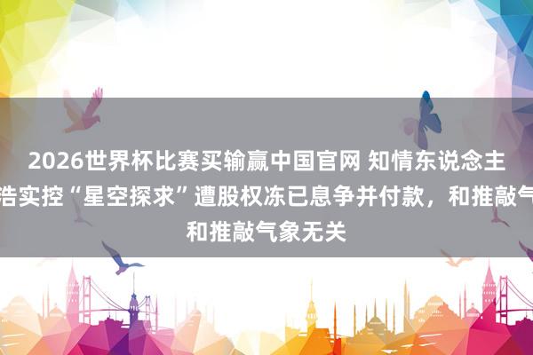 2026世界杯比赛买输赢中国官网 知情东说念主士：俞浩实控“星空探求”遭股权冻已息争并付款，和推敲气象无关