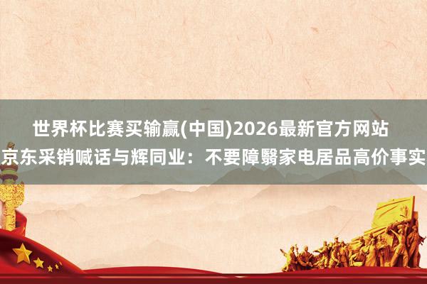 世界杯比赛买输赢(中国)2026最新官方网站 京东采销喊话与辉同业：不要障翳家电居品高价事实