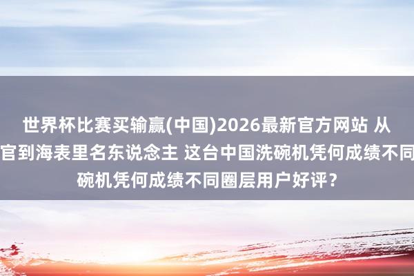 世界杯比赛买输赢(中国)2026最新官方网站 从APEC驻华酬酢官到海表里名东说念主 这台中国洗碗机凭何成绩不同圈层用户好评？