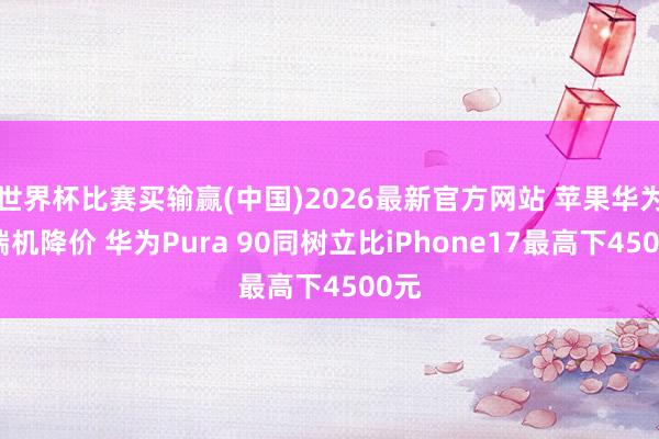 世界杯比赛买输赢(中国)2026最新官方网站 苹果华为高端机降价 华为Pura 90同树立比iPhone17最高下4500元