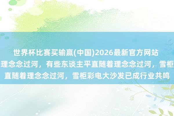 世界杯比赛买输赢(中国)2026最新官方网站 李念念：有些东谈主摸着理念念过河，有些东谈主平直随着理念念过河，雪柜彩电大沙发已成行业共鸣