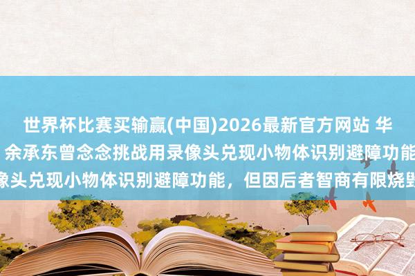 世界杯比赛买输赢(中国)2026最新官方网站 华为 896 线激光雷达太贵！余承东曾念念挑战用录像头兑现小物体识别避障功能，但因后者智商有限烧毁