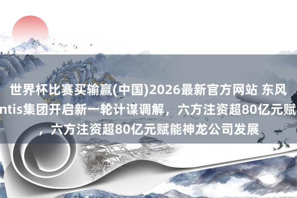 世界杯比赛买输赢(中国)2026最新官方网站 东风汽车联袂Stellantis集团开启新一轮计谋调解,六方注资超80亿元赋能神龙公司发展