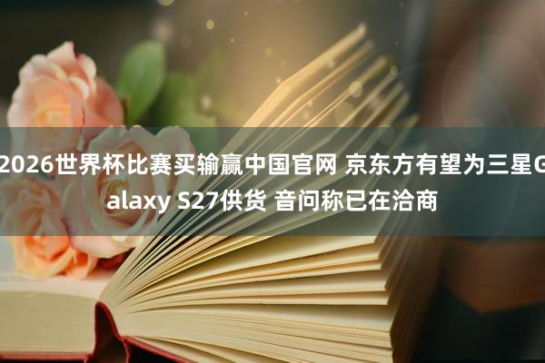 2026世界杯比赛买输赢中国官网 京东方有望为三星Galaxy S27供货 音问称已在洽商