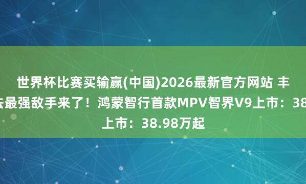 世界杯比赛买输赢(中国)2026最新官方网站 丰田埃尔法最强敌手来了！鸿蒙智行首款MPV智界V9上市：38.98万起