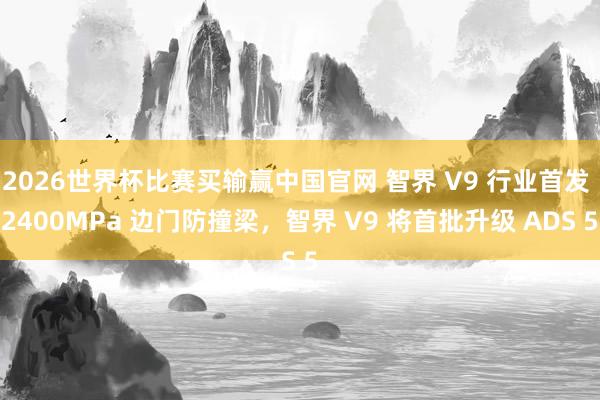 2026世界杯比赛买输赢中国官网 智界 V9 行业首发 2400MPa 边门防撞梁，智界 V9 将首批升级 ADS 5