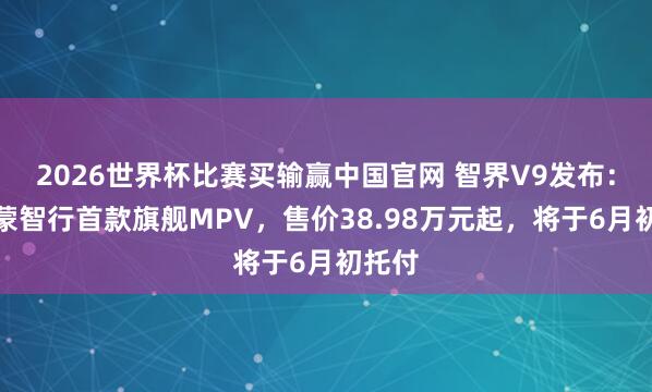 2026世界杯比赛买输赢中国官网 智界V9发布：为鸿蒙智行首款旗舰MPV，售价38.98万元起，将于6月初托付