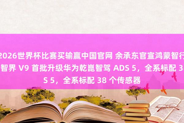 2026世界杯比赛买输赢中国官网 余承东官宣鸿蒙智行旗舰 MPV 智界 V9 首批升级华为乾崑智驾 ADS 5，全系标配 38 个传感器