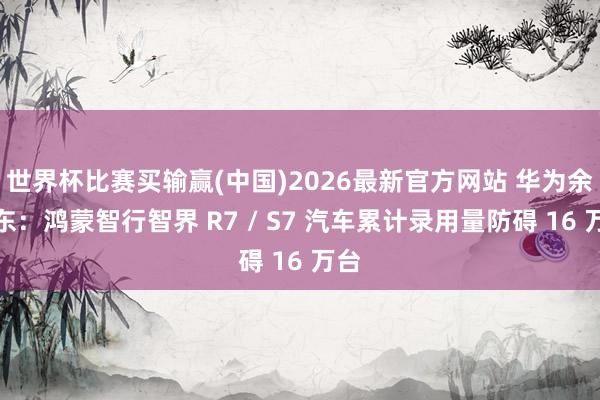世界杯比赛买输赢(中国)2026最新官方网站 华为余承东：鸿蒙智行智界 R7 / S7 汽车累计录用量防碍 16 万台