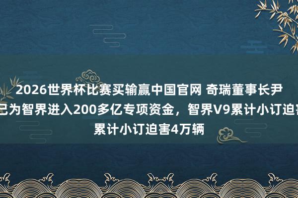2026世界杯比赛买输赢中国官网 奇瑞董事长尹同跃：已为智界进入200多亿专项资金，智界V9累计小订迫害4万辆