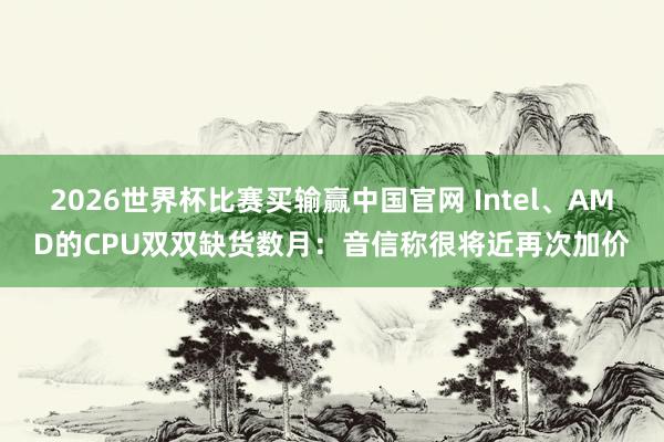 2026世界杯比赛买输赢中国官网 Intel、AMD的CPU双双缺货数月：音信称很将近再次加价