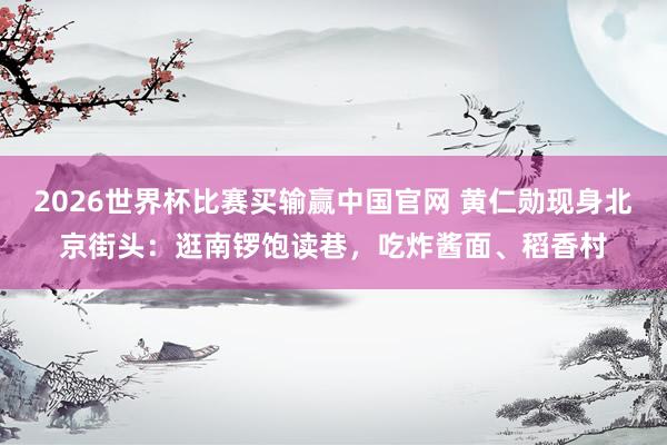 2026世界杯比赛买输赢中国官网 黄仁勋现身北京街头:逛南锣饱读巷,吃炸酱面、稻香村