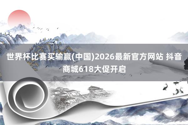 世界杯比赛买输赢(中国)2026最新官方网站 抖音商城618大促开启