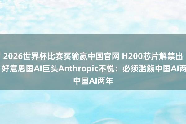 2026世界杯比赛买输赢中国官网 H200芯片解禁出口 好意思国AI巨头Anthropic不悦：必须滥觞中国AI两年