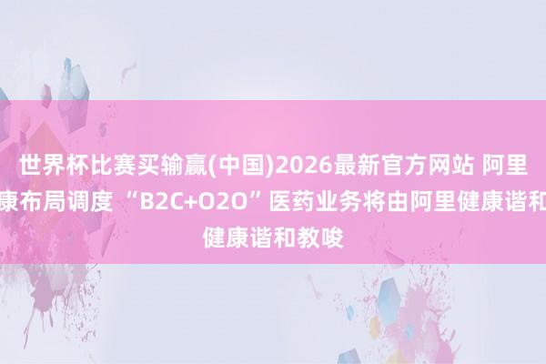 世界杯比赛买输赢(中国)2026最新官方网站 阿里系健康布局调度 “B2C+O2O”医药业务将由阿里健康谐和教唆