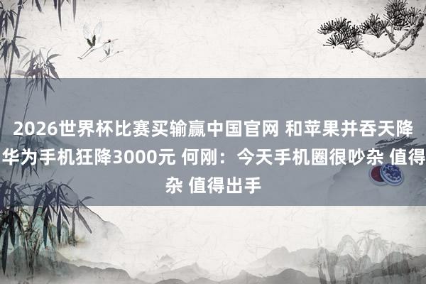2026世界杯比赛买输赢中国官网 和苹果并吞天降价！华为手机狂降3000元 何刚：今天手机圈很吵杂 值得出手