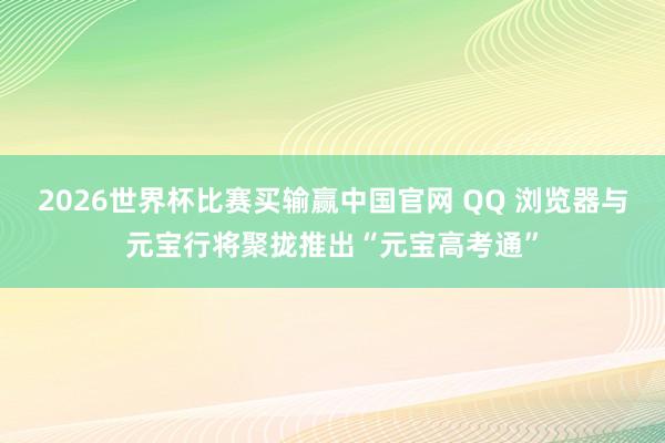 2026世界杯比赛买输赢中国官网 QQ 浏览器与元宝行将聚拢推出“元宝高考通”