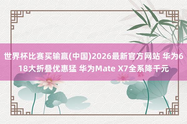 世界杯比赛买输赢(中国)2026最新官方网站 华为618大折叠优惠猛 华为Mate X7全系降千元