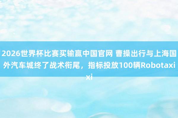 2026世界杯比赛买输赢中国官网 曹操出行与上海国外汽车城终了战术衔尾,指标投放100辆Robotaxi