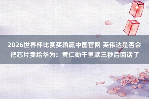 2026世界杯比赛买输赢中国官网 英伟达是否会把芯片卖给华为：黄仁勋千里默三秒后回话了