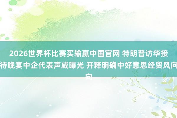 2026世界杯比赛买输赢中国官网 特朗普访华接待晚宴中企代表声威曝光 开释明确中好意思经贸风向