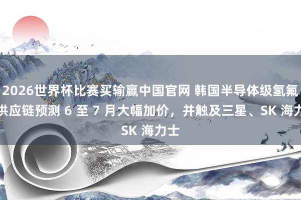 2026世界杯比赛买输赢中国官网 韩国半导体级氢氟酸供应链预测 6 至 7 月大幅加价，并触及三星、SK 海力士