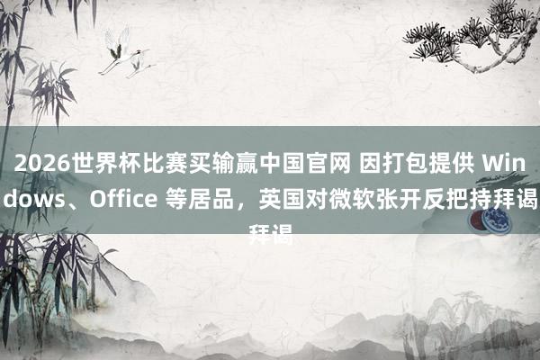 2026世界杯比赛买输赢中国官网 因打包提供 Windows、Office 等居品，英国对微软张开反把持拜谒