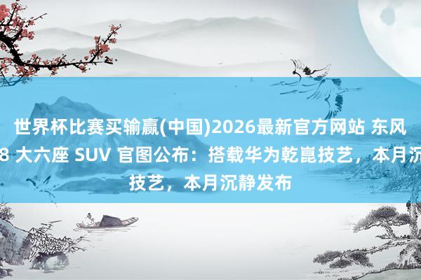 世界杯比赛买输赢(中国)2026最新官方网站 东风奕派 M8 大六座 SUV 官图公布：搭载华为乾崑技艺，本月沉静发布