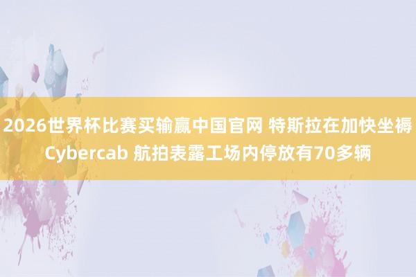 2026世界杯比赛买输赢中国官网 特斯拉在加快坐褥Cybercab 航拍表露工场内停放有70多辆