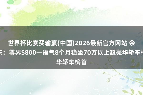 世界杯比赛买输赢(中国)2026最新官方网站 余承东：尊界S800一语气8个月稳坐70万以上超豪华轿车榜首