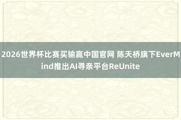 2026世界杯比赛买输赢中国官网 陈天桥旗下EverMind推出AI寻亲平台ReUnite