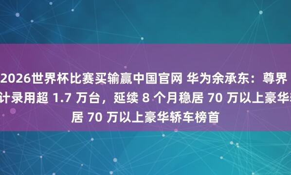 2026世界杯比赛买输赢中国官网 华为余承东：尊界 S800 累计录用超 1.7 万台，延续 8 个月稳居 70 万以上豪华轿车榜首
