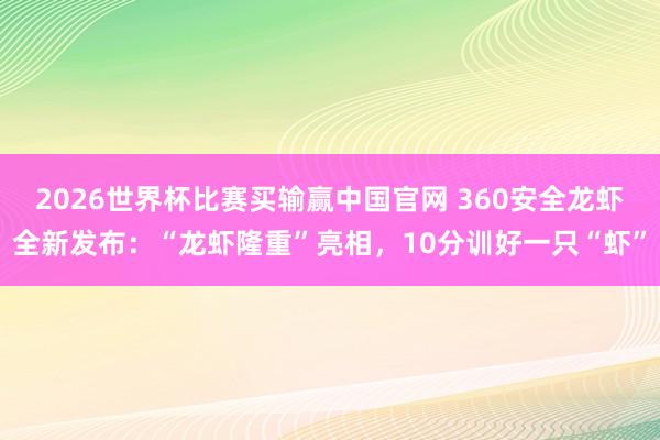 2026世界杯比赛买输赢中国官网 360安全龙虾全新发布：“龙虾隆重”亮相，10分训好一只“虾”