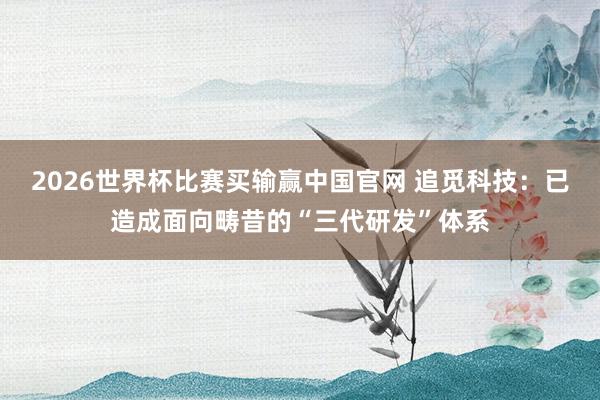 2026世界杯比赛买输赢中国官网 追觅科技：已造成面向畴昔的“三代研发”体系