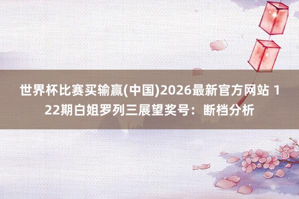 世界杯比赛买输赢(中国)2026最新官方网站 122期白姐罗列三展望奖号：断档分析