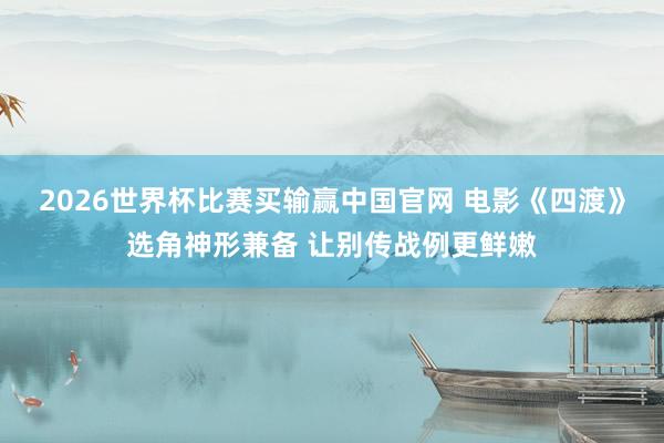 2026世界杯比赛买输赢中国官网 电影《四渡》选角神形兼备 让别传战例更鲜嫩