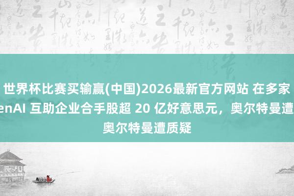 世界杯比赛买输赢(中国)2026最新官方网站 在多家 OpenAI 互助企业合手股超 20 亿好意思元，奥尔特曼遭质疑