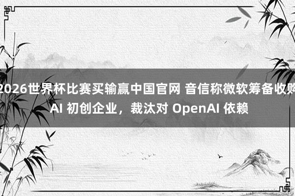 2026世界杯比赛买输赢中国官网 音信称微软筹备收购 AI 初创企业，裁汰对 OpenAI 依赖