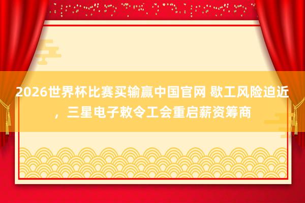 2026世界杯比赛买输赢中国官网 歇工风险迫近，三星电子敕令工会重启薪资筹商