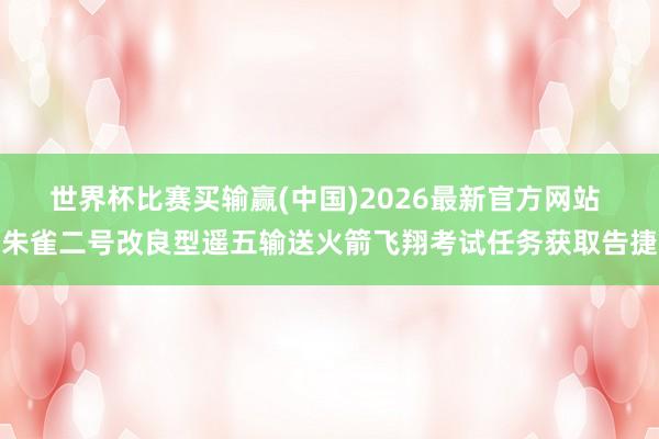 世界杯比赛买输赢(中国)2026最新官方网站 朱雀二号改良型遥五输送火箭飞翔考试任务获取告捷