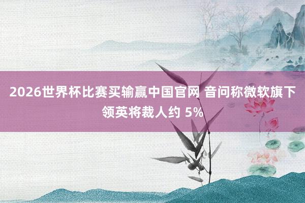 2026世界杯比赛买输赢中国官网 音问称微软旗下领英将裁人约 5%