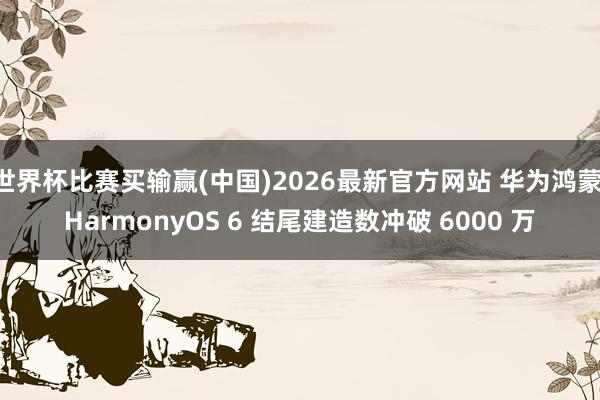 世界杯比赛买输赢(中国)2026最新官方网站 华为鸿蒙 HarmonyOS 6 结尾建造数冲破 6000 万