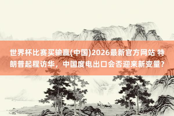 世界杯比赛买输赢(中国)2026最新官方网站 特朗普起程访华，中国度电出口会否迎来新变量？