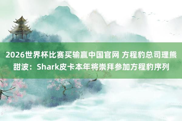 2026世界杯比赛买输赢中国官网 方程豹总司理熊甜波：Shark皮卡本年将崇拜参加方程豹序列