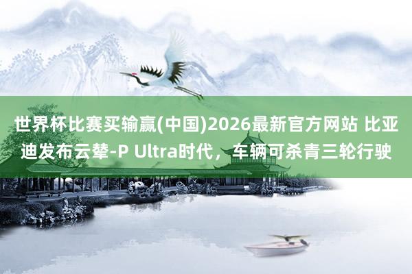 世界杯比赛买输赢(中国)2026最新官方网站 比亚迪发布云辇-P Ultra时代，车辆可杀青三轮行驶