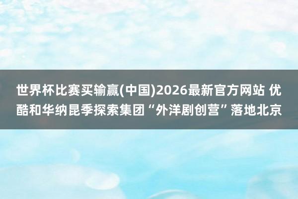 世界杯比赛买输赢(中国)2026最新官方网站 优酷和华纳昆季探索集团“外洋剧创营”落地北京