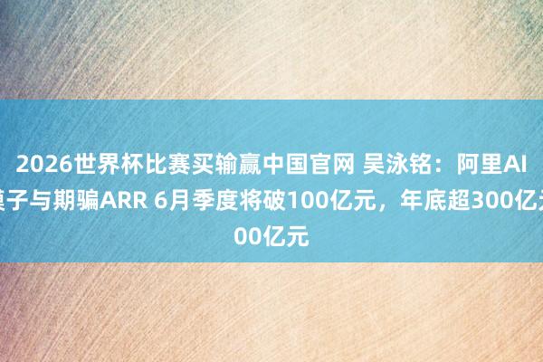 2026世界杯比赛买输赢中国官网 吴泳铭：阿里AI模子与期骗ARR 6月季度将破100亿元，年底超300亿元